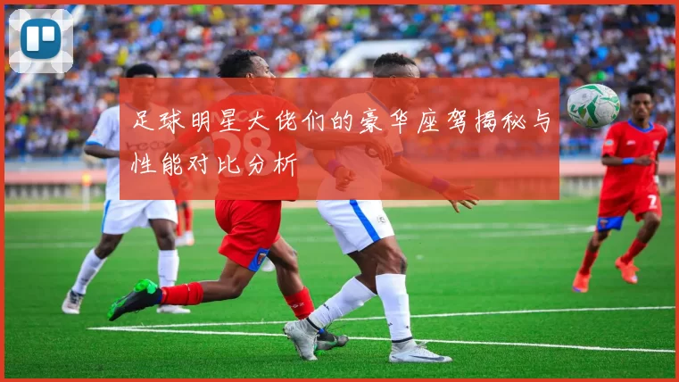 足球明星大佬们的豪华座驾揭秘与性能对比分析