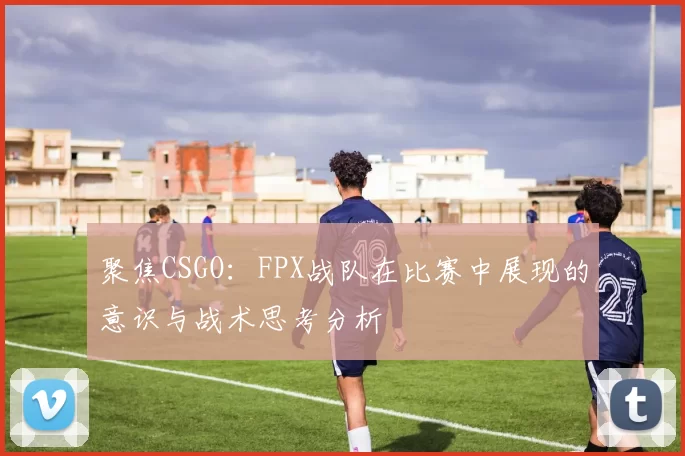 聚焦CSGO：FPX战队在比赛中展现的意识与战术思考分析