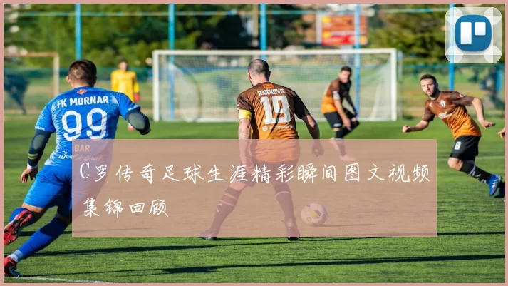 C罗传奇足球生涯精彩瞬间图文视频集锦回顾
