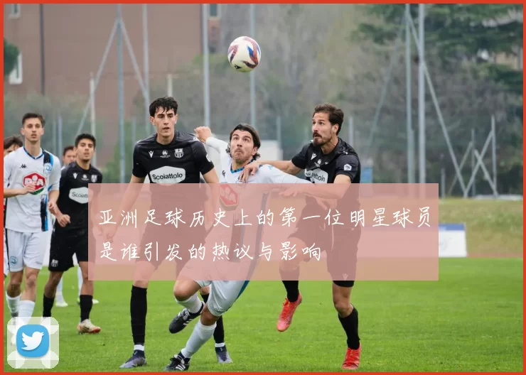 亚洲足球历史上的第一位明星球员是谁引发的热议与影响