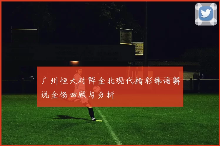 广州恒大对阵全北现代精彩韩语解说全场回顾与分析