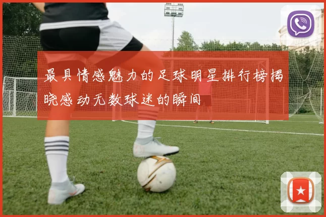 最具情感魅力的足球明星排行榜揭晓感动无数球迷的瞬间