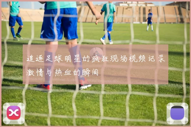 追逐足球明星的疯狂现场视频记录激情与热血的瞬间