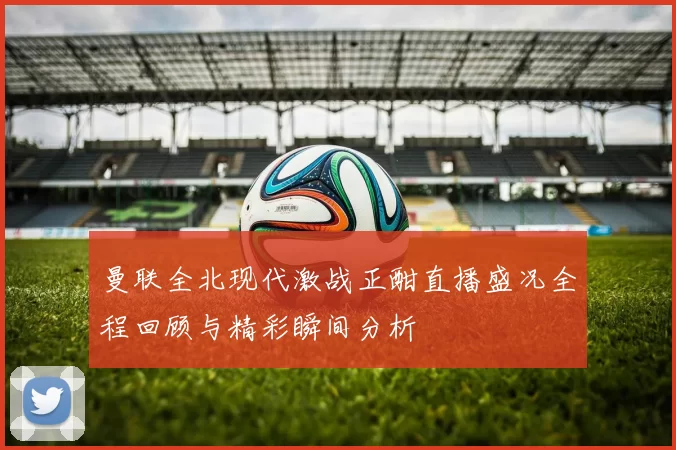 曼联全北现代激战正酣直播盛况全程回顾与精彩瞬间分析