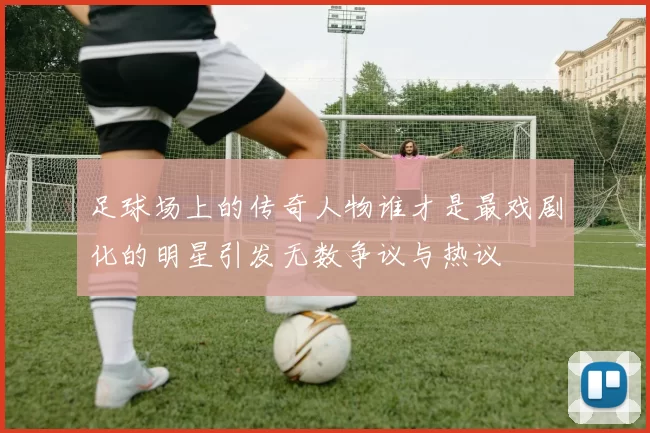 足球场上的传奇人物谁才是最戏剧化的明星引发无数争议与热议