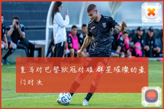皇马对巴黎欧冠对碰 群星璀璨的豪门对决