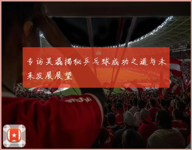 专访吴磊揭秘乒乓球成功之道与未来发展展望