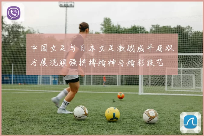 中国女足与日本女足激战成平局双方展现顽强拼搏精神与精彩技艺