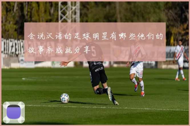 会说汉语的足球明星有哪些他们的故事和成就分享