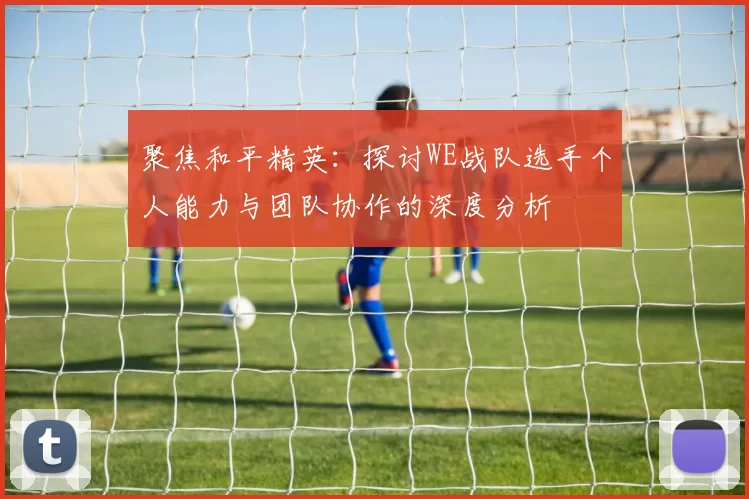 聚焦和平精英：探讨WE战队选手个人能力与团队协作的深度分析