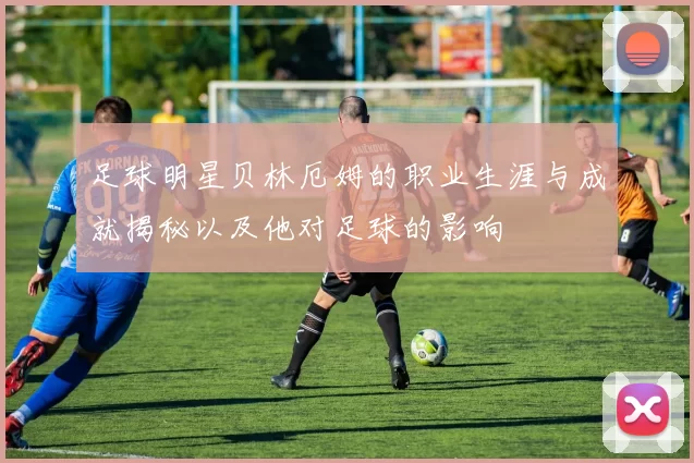 足球明星贝林厄姆的职业生涯与成就揭秘以及他对足球的影响