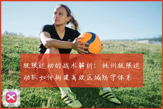 极限运动的战术解析：杭州极限运动队如何构建高效区域防守体系