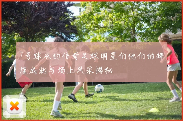 7号球衣的传奇足球明星们他们的辉煌成就与场上风采揭秘