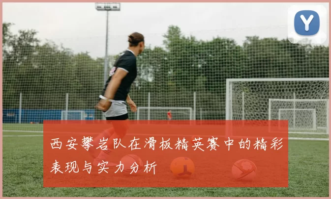西安攀岩队在滑板精英赛中的精彩表现与实力分析