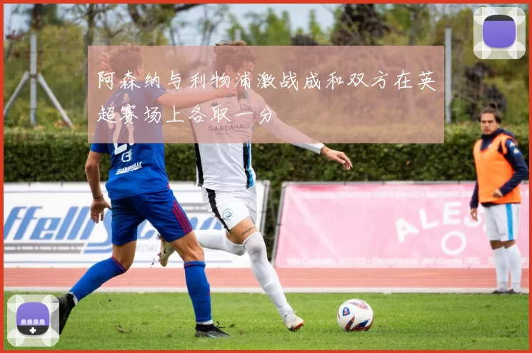 阿森纳与利物浦激战成和双方在英超赛场上各取一分