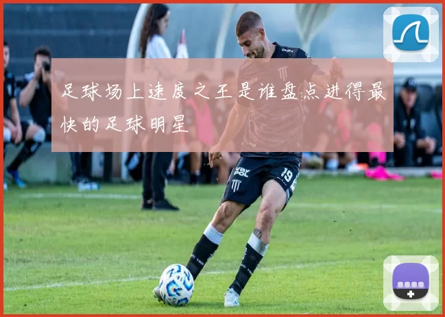 足球场上速度之王是谁盘点进得最快的足球明星