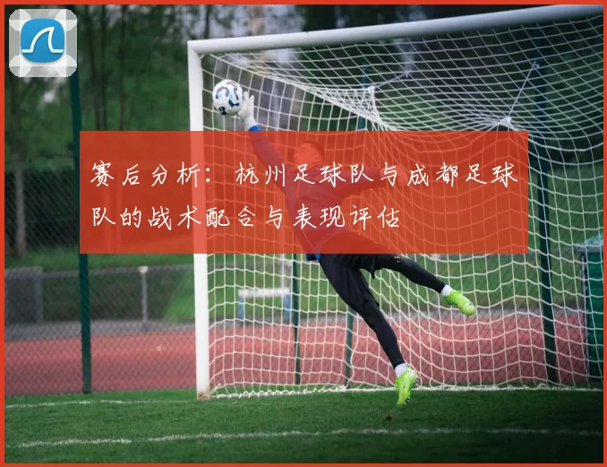 赛后分析：杭州足球队与成都足球队的战术配合与表现评估