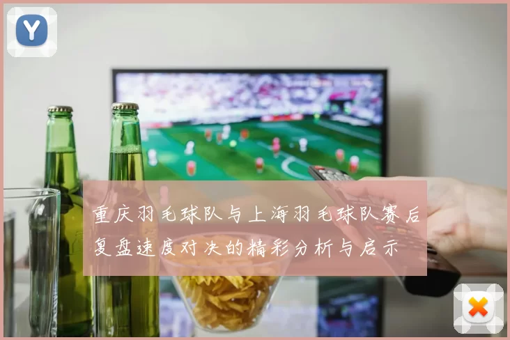 重庆羽毛球队与上海羽毛球队赛后复盘速度对决的精彩分析与启示