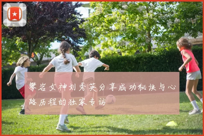 攀岩女神刘秀英分享成功秘诀与心路历程的独家专访