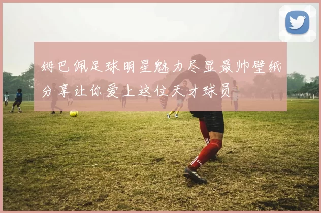 姆巴佩足球明星魅力尽显最帅壁纸分享让你爱上这位天才球员