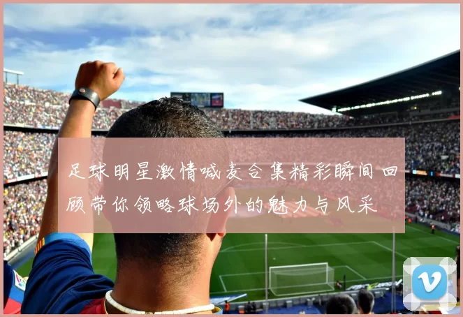 足球明星激情喊麦合集精彩瞬间回顾带你领略球场外的魅力与风采