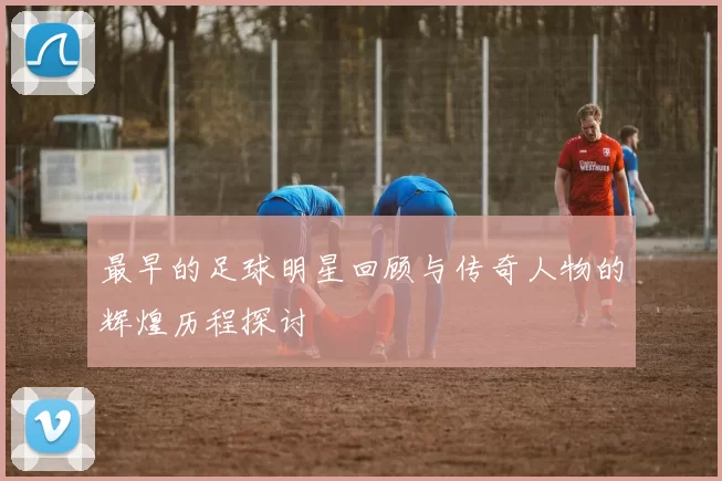 最早的足球明星回顾与传奇人物的辉煌历程探讨