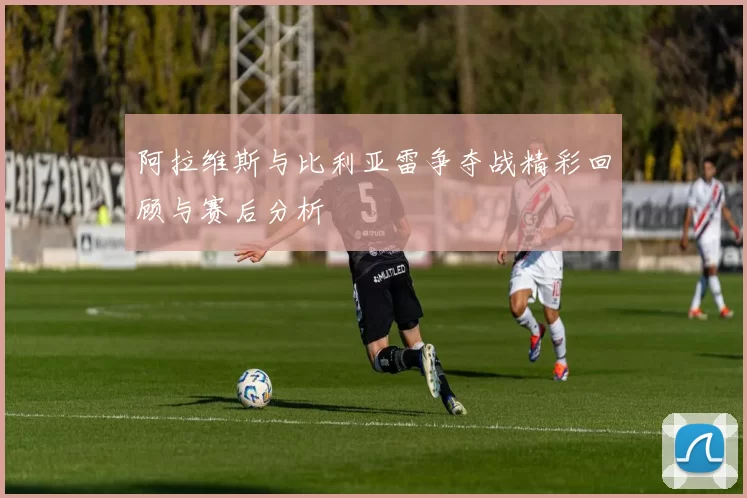阿拉维斯与比利亚雷争夺战精彩回顾与赛后分析