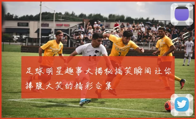 足球明星趣事大揭秘搞笑瞬间让你捧腹大笑的精彩合集
