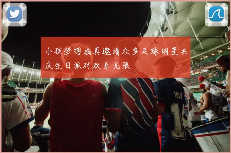小孩梦想成真邀请众多足球明星共庆生日派对欢乐无限