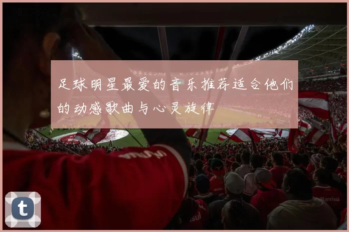 足球明星最爱的音乐推荐适合他们的动感歌曲与心灵旋律