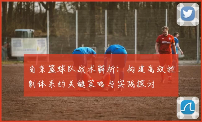 南京篮球队战术解析：构建高效控制体系的关键策略与实践探讨