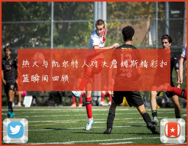 热火与凯尔特人对决詹姆斯精彩扣篮瞬间回顾