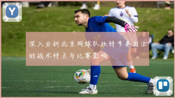 深入分析北京网球队独特节奏打法的战术特点与比赛影响