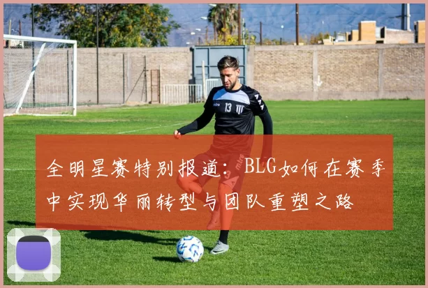 全明星赛特别报道：BLG如何在赛季中实现华丽转型与团队重塑之路