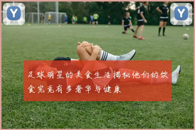 足球明星的美食生活揭秘他们的饮食究竟有多奢华与健康