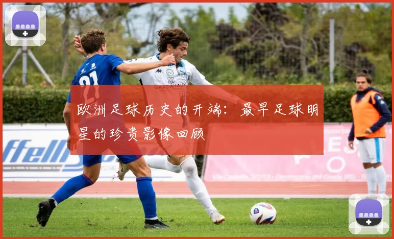 欧洲足球历史的开端：最早足球明星的珍贵影像回顾