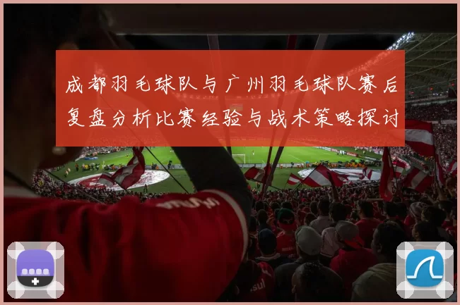 成都羽毛球队与广州羽毛球队赛后复盘分析比赛经验与战术策略探讨
