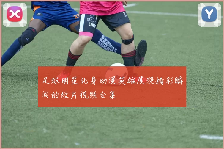 足球明星化身动漫英雄展现精彩瞬间的短片视频合集