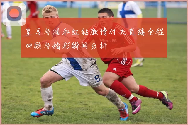 皇马与浦和红钻激情对决直播全程回顾与精彩瞬间分析