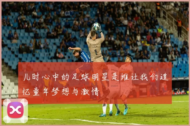 儿时心中的足球明星是谁让我们追忆童年梦想与激情